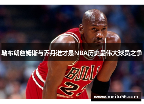 勒布朗詹姆斯与乔丹谁才是NBA历史最伟大球员之争