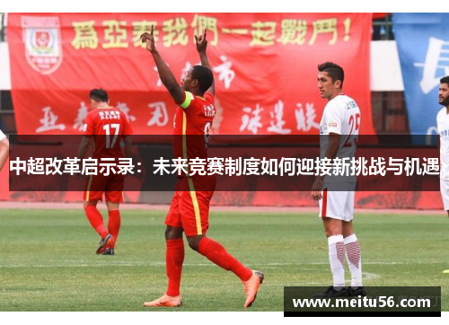 中超改革启示录:未来竞赛制度如何迎接新挑战与机遇 中超改革启示录:未来竞赛制度如何迎接新挑战与机遇