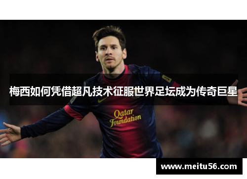 梅西如何凭借超凡技术征服世界足坛成为传奇巨星