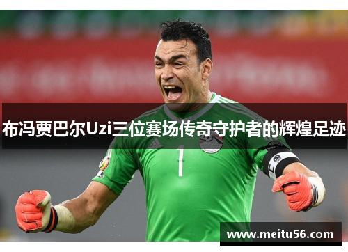 布冯贾巴尔Uzi三位赛场传奇守护者的辉煌足迹
