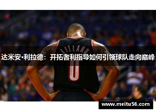 达米安·利拉德:开拓者利指导如何引领球队走向巅峰 达米安·利拉德:开拓者利指导如何引领球队走向巅峰