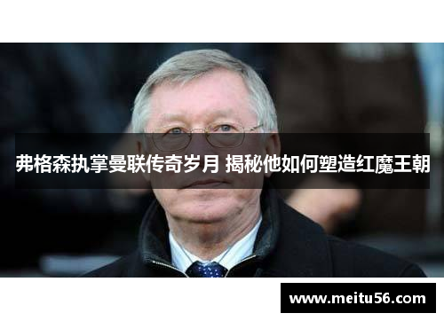 弗格森执掌曼联传奇岁月 揭秘他如何塑造红魔王朝