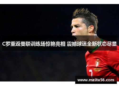 C罗重返曼联训练场惊艳亮相 震撼球迷全新状态尽显 C罗重返曼联训练场惊艳亮相 震撼球迷全新状态尽显